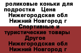 роликовые коньки для подростка › Цена ­ 1 000 - Нижегородская обл., Нижний Новгород г. Спортивные и туристические товары » Другое   . Нижегородская обл.,Нижний Новгород г.